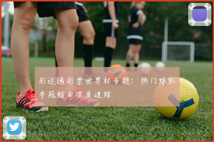 彩运通彩票世界杯专题：热门球队夺冠赔率深度追踪