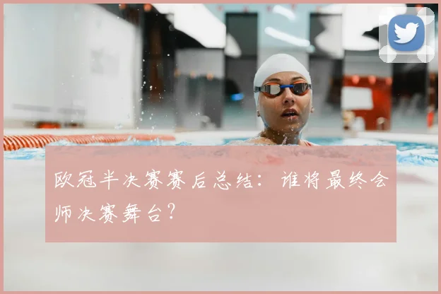 欧冠半决赛赛后总结：谁将最终会师决赛舞台？