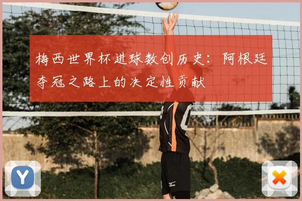 梅西世界杯进球数创历史:阿根廷夺冠之路上的决定性贡献