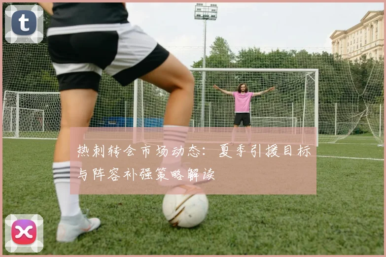 热刺转会市场动态：夏季引援目标与阵容补强策略解读