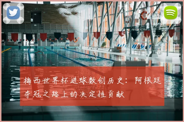 梅西世界杯进球数创历史：阿根廷夺冠之路上的决定性贡献