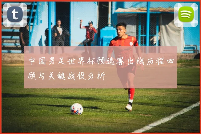 中国男足世界杯预选赛出线历程回顾与关键战役分析